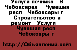 Услуги печника . В Чебоксарах. - Чувашия респ., Чебоксары г. Строительство и ремонт » Услуги   . Чувашия респ.,Чебоксары г.